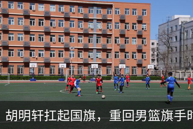 胡明轩扛起国旗，重回男篮旗手时代！